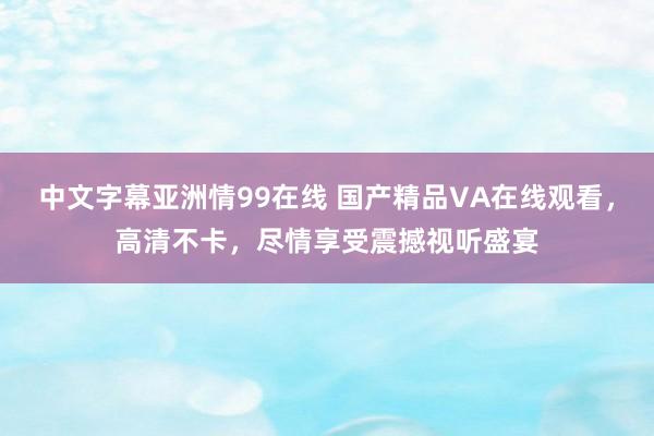 中文字幕亚洲情99在线 国产精品VA在线观看，高清不卡，尽情享受震撼视听盛宴