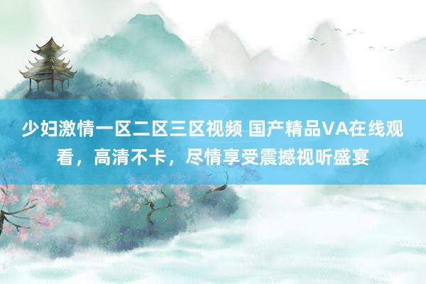 少妇激情一区二区三区视频 国产精品VA在线观看，高清不卡，尽情享受震撼视听盛宴