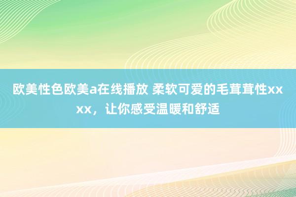 欧美性色欧美a在线播放 柔软可爱的毛茸茸性xxxx，让你感受温暖和舒适