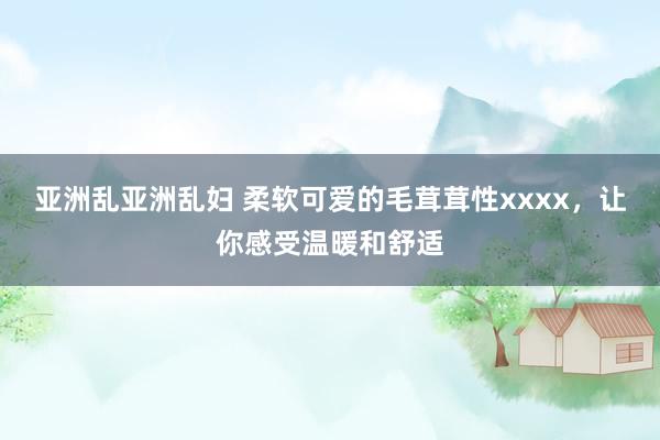亚洲乱亚洲乱妇 柔软可爱的毛茸茸性xxxx，让你感受温暖和舒适