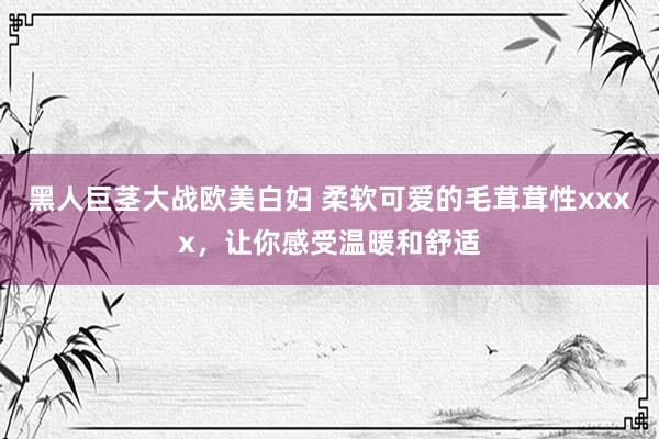 黑人巨茎大战欧美白妇 柔软可爱的毛茸茸性xxxx，让你感受温暖和舒适