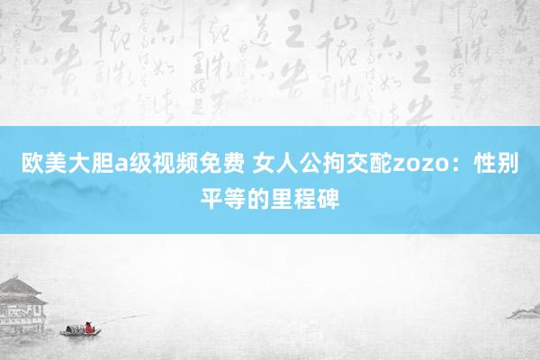 欧美大胆a级视频免费 女人公拘交酡zozo：性别平等的里程碑