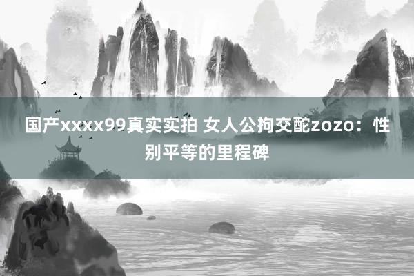 国产xxxx99真实实拍 女人公拘交酡zozo：性别平等的里程碑