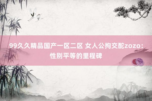 99久久精品国产一区二区 女人公拘交酡zozo：性别平等的里程碑