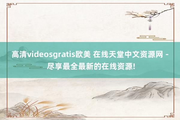 高清videosgratis欧美 在线天堂中文资源网 - 尽享最全最新的在线资源!