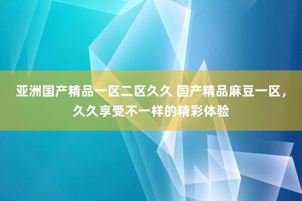 亚洲国产精品一区二区久久 国产精品麻豆一区，久久享受不一样的精彩体验