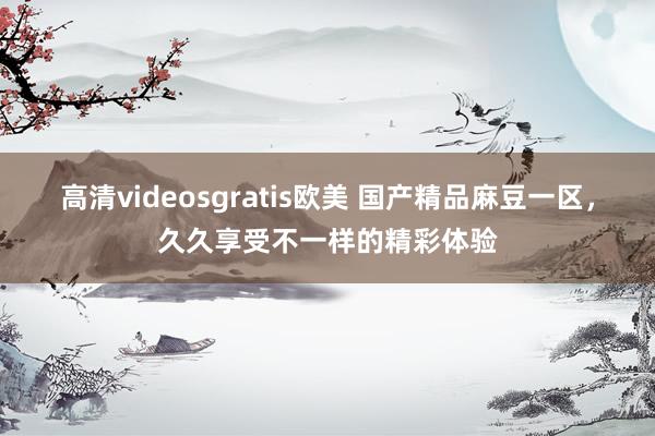 高清videosgratis欧美 国产精品麻豆一区，久久享受不一样的精彩体验