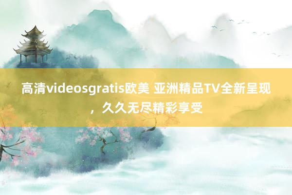 高清videosgratis欧美 亚洲精品TV全新呈现，久久无尽精彩享受