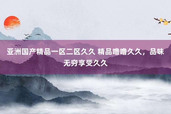 亚洲国产精品一区二区久久 精品噜噜久久，品味无穷享受久久