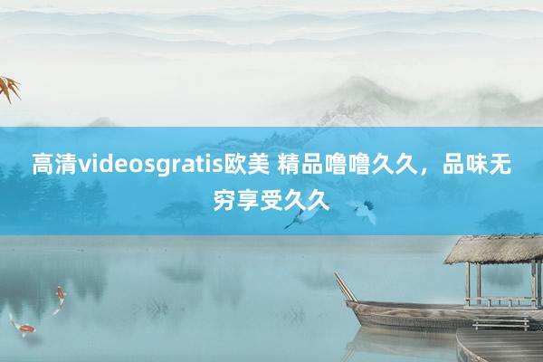 高清videosgratis欧美 精品噜噜久久，品味无穷享受久久
