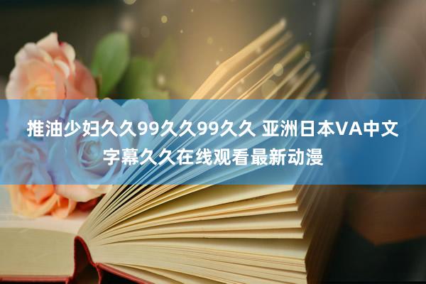推油少妇久久99久久99久久 亚洲日本VA中文字幕久久在线观看最新动漫