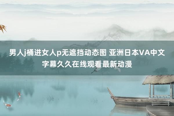 男人j桶进女人p无遮挡动态图 亚洲日本VA中文字幕久久在线观看最新动漫