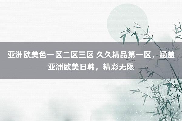 亚洲欧美色一区二区三区 久久精品第一区，涵盖亚洲欧美日韩，精彩无限