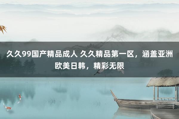 久久99国产精品成人 久久精品第一区，涵盖亚洲欧美日韩，精彩无限