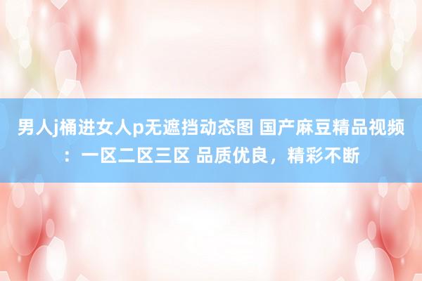 男人j桶进女人p无遮挡动态图 国产麻豆精品视频：一区二区三区 品质优良，精彩不断