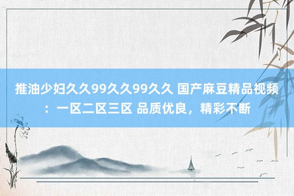 推油少妇久久99久久99久久 国产麻豆精品视频：一区二区三区 品质优良，精彩不断