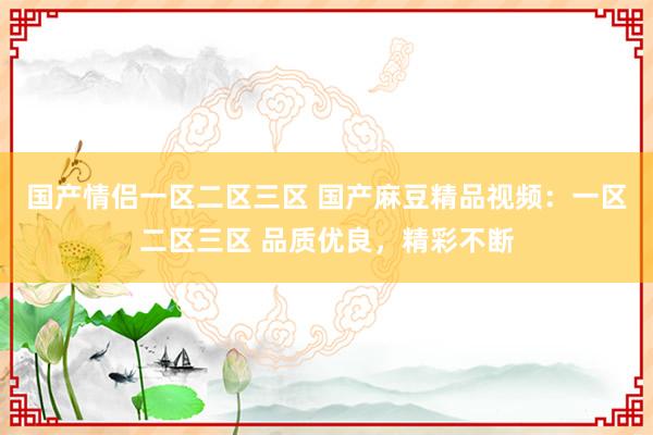 国产情侣一区二区三区 国产麻豆精品视频：一区二区三区 品质优良，精彩不断