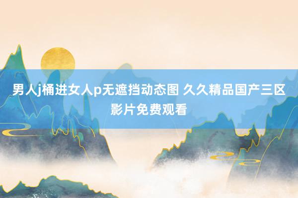 男人j桶进女人p无遮挡动态图 久久精品国产三区影片免费观看