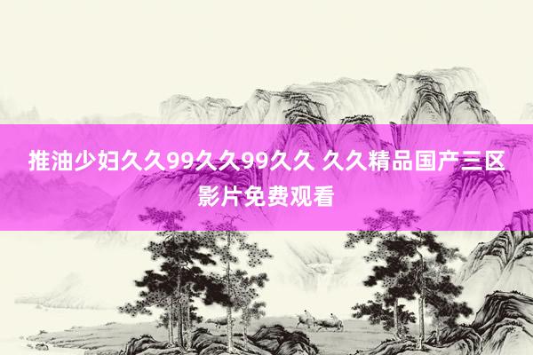 推油少妇久久99久久99久久 久久精品国产三区影片免费观看