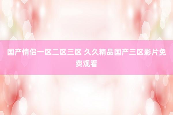 国产情侣一区二区三区 久久精品国产三区影片免费观看
