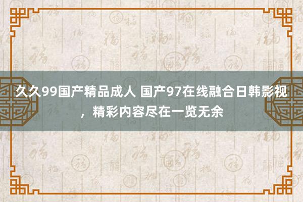 久久99国产精品成人 国产97在线融合日韩影视，精彩内容尽在一览无余