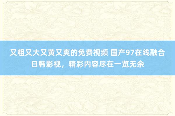 又粗又大又黄又爽的免费视频 国产97在线融合日韩影视，精彩内容尽在一览无余