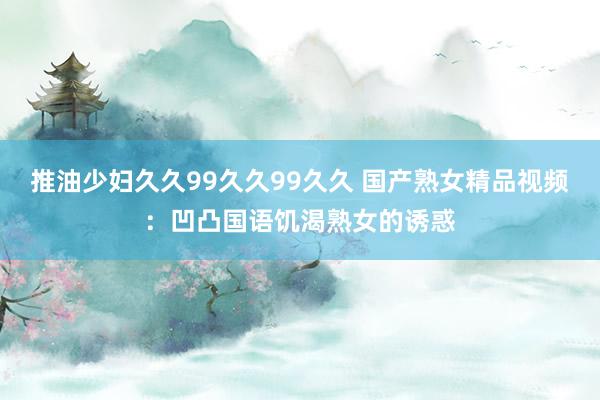 推油少妇久久99久久99久久 国产熟女精品视频：凹凸国语饥渴熟女的诱惑
