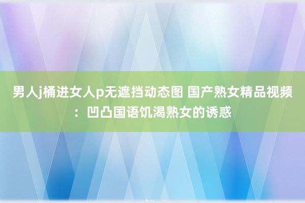 男人j桶进女人p无遮挡动态图 国产熟女精品视频：凹凸国语饥渴熟女的诱惑
