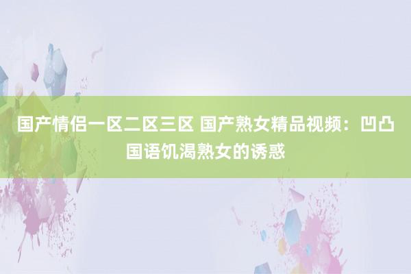 国产情侣一区二区三区 国产熟女精品视频：凹凸国语饥渴熟女的诱惑