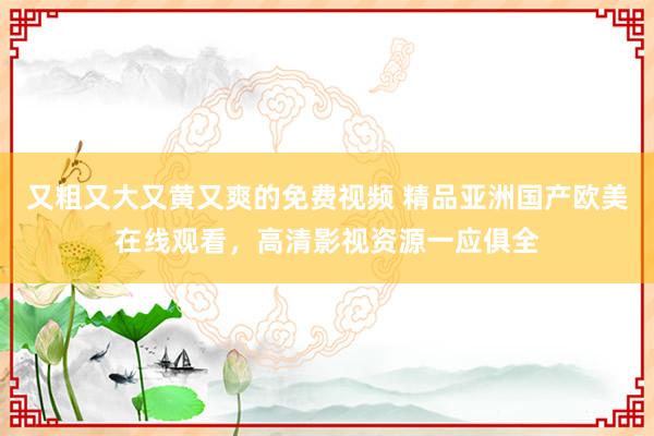 又粗又大又黄又爽的免费视频 精品亚洲国产欧美在线观看，高清影视资源一应俱全