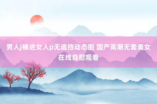 男人j桶进女人p无遮挡动态图 国产高潮无套美女在线自慰观看
