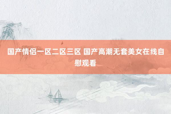 国产情侣一区二区三区 国产高潮无套美女在线自慰观看