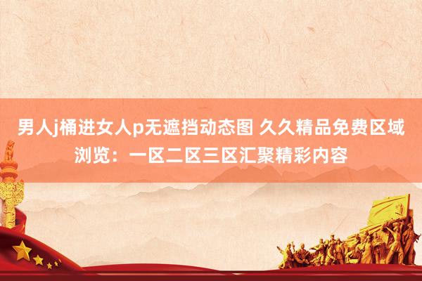 男人j桶进女人p无遮挡动态图 久久精品免费区域浏览：一区二区三区汇聚精彩内容