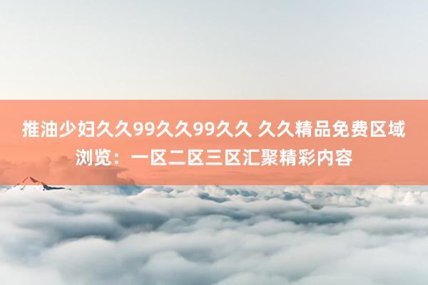 推油少妇久久99久久99久久 久久精品免费区域浏览：一区二区三区汇聚精彩内容