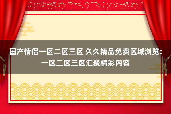 国产情侣一区二区三区 久久精品免费区域浏览：一区二区三区汇聚精彩内容
