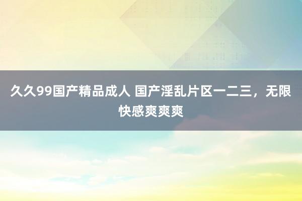 久久99国产精品成人 国产淫乱片区一二三，无限快感爽爽爽