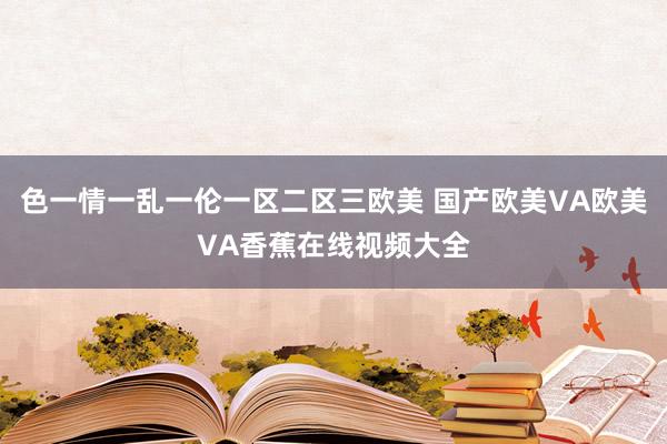 色一情一乱一伦一区二区三欧美 国产欧美VA欧美VA香蕉在线视频大全