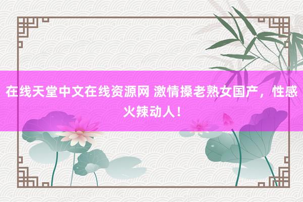 在线天堂中文在线资源网 激情搡老熟女国产，性感火辣动人！