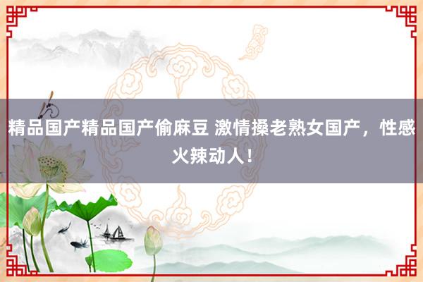 精品国产精品国产偷麻豆 激情搡老熟女国产，性感火辣动人！