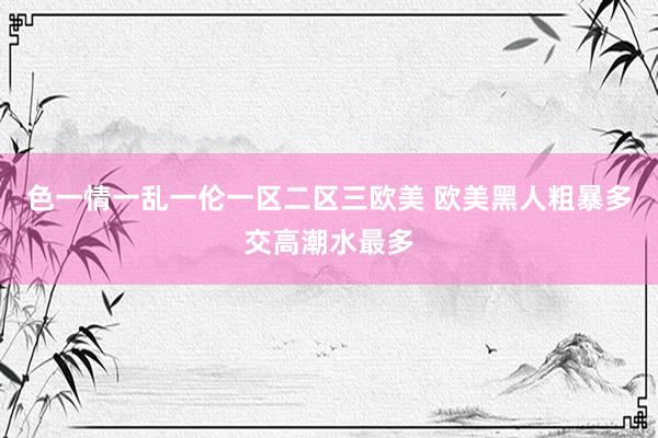 色一情一乱一伦一区二区三欧美 欧美黑人粗暴多交高潮水最多