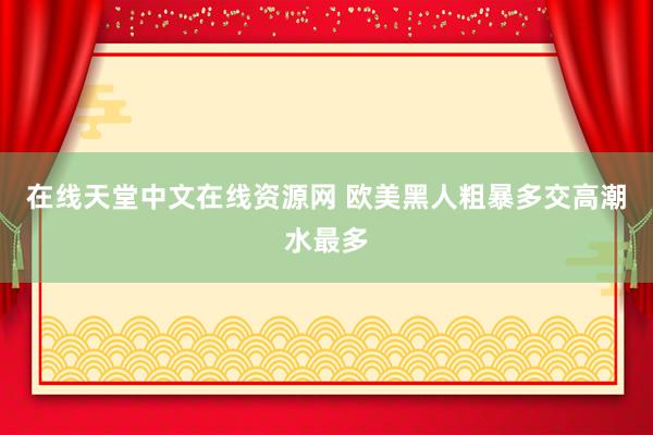 在线天堂中文在线资源网 欧美黑人粗暴多交高潮水最多