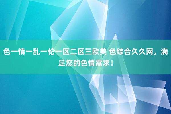 色一情一乱一伦一区二区三欧美 色综合久久网，满足您的色情需求！