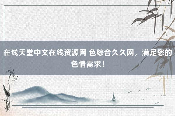 在线天堂中文在线资源网 色综合久久网，满足您的色情需求！