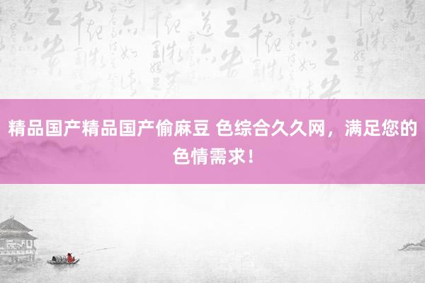 精品国产精品国产偷麻豆 色综合久久网，满足您的色情需求！