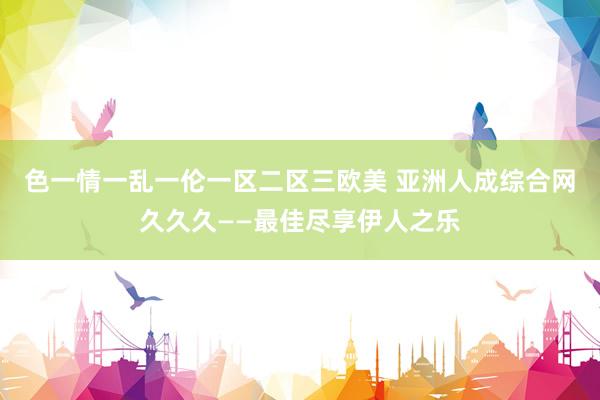 色一情一乱一伦一区二区三欧美 亚洲人成综合网久久久——最佳尽享伊人之乐