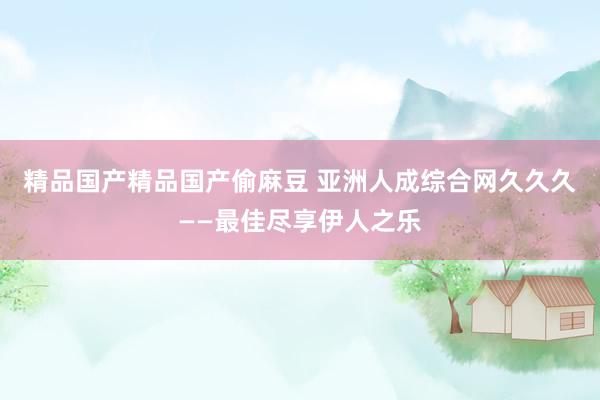 精品国产精品国产偷麻豆 亚洲人成综合网久久久——最佳尽享伊人之乐