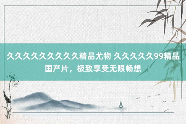 久久久久久久久久久精品尤物 久久久久久99精品国产片，极致享受无限畅想