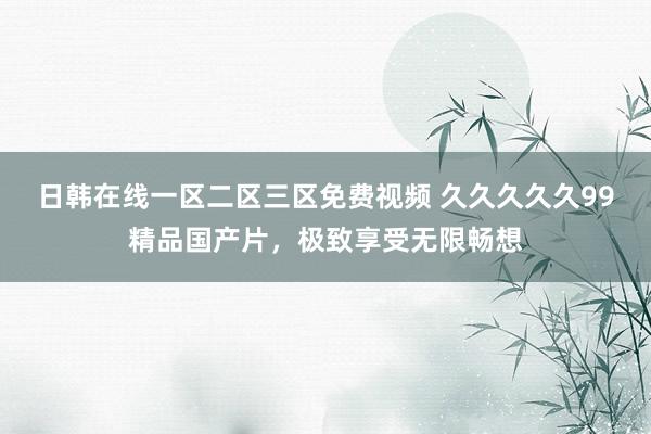 日韩在线一区二区三区免费视频 久久久久久99精品国产片，极致享受无限畅想