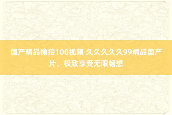 国产精品揄拍100视频 久久久久久99精品国产片，极致享受无限畅想