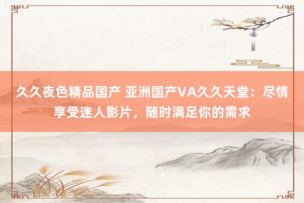 久久夜色精品国产 亚洲国产VA久久天堂：尽情享受迷人影片，随时满足你的需求